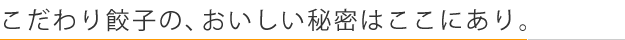 こだわり餃子の、おいしい秘密はここにあり